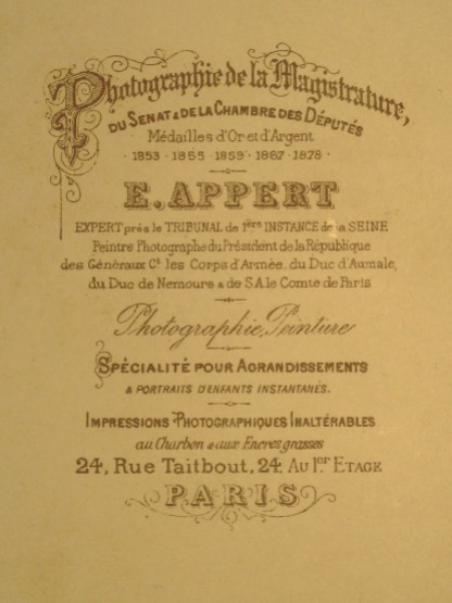 Eugène Appert inscription from rear of photograph: "Photographer of Magistrature, the Senate and the Chamber of Deputies, Gold and Silver medals 1853, 1865, 1867, 1878 - E. Appert - Expert at the Court of First Instance of the Seine - Painter/Photographer of the President of the Republic, of the Generals and the Army Corps of the Duke of Aumale, the Duke of Nemours and His Excellency the Count of Paris - Photography Painting - Specialization for enlargements & instant children's portraits - Photographic prints that are impervious to charcoal and greasy inks –24, rue Taitbout, 24, on the first floor - Paris